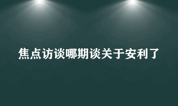 焦点访谈哪期谈关于安利了