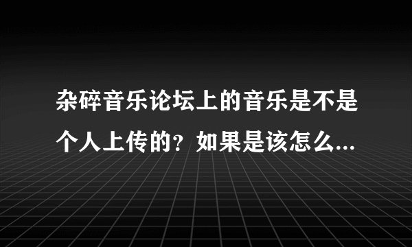 杂碎音乐论坛上的音乐是不是个人上传的？如果是该怎么上传？知道的麻烦说一下要详细的谢谢了！