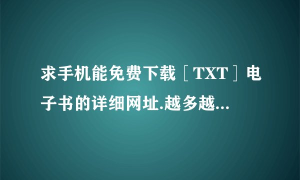求手机能免费下载［TXT］电子书的详细网址.越多越好.必须要是现在可进入的网址才行！大家快来咨询一下...