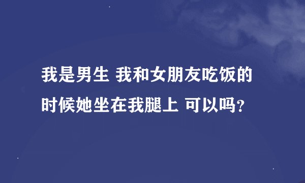我是男生 我和女朋友吃饭的时候她坐在我腿上 可以吗？