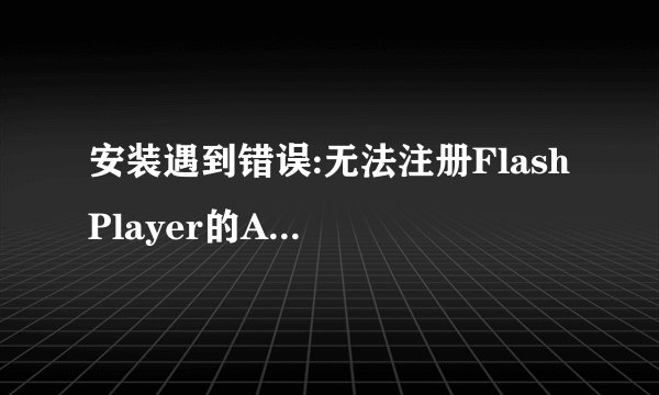 安装遇到错误:无法注册Flash Player的ActiveX控件,有谁能教我怎么办?需要重装系统吗?