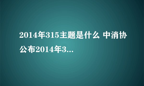 2014年315主题是什么 中消协公布2014年315主题