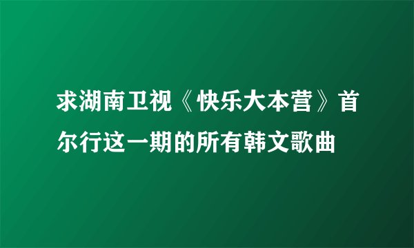 求湖南卫视《快乐大本营》首尔行这一期的所有韩文歌曲