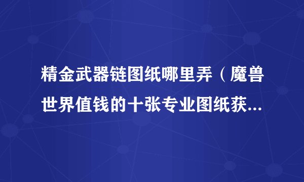 精金武器链图纸哪里弄（魔兽世界值钱的十张专业图纸获取指南）「干货」