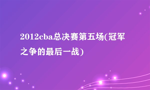 2012cba总决赛第五场(冠军之争的最后一战)