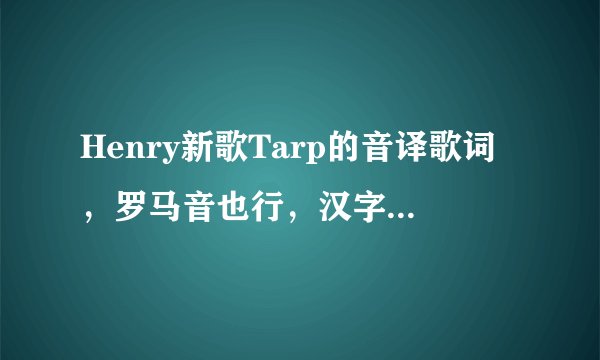 Henry新歌Tarp的音译歌词,罗马音也行,汉字音译也行,要准确一点