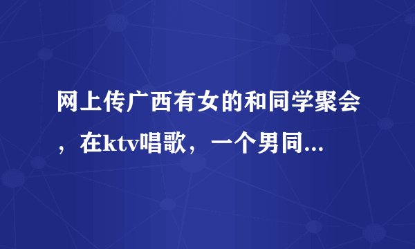 网上传广西有女的和同学聚会，在ktv唱歌，一个男同学和她做了暧昧的动作，被老公杀死的事情是真的吗？