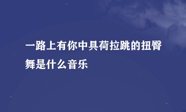 一路上有你中具荷拉跳的扭臀舞是什么音乐