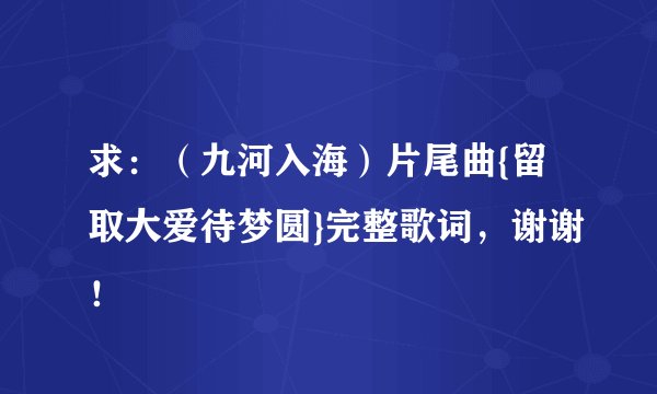 求：（九河入海）片尾曲{留取大爱待梦圆}完整歌词，谢谢！