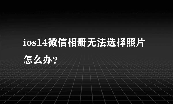 ios14微信相册无法选择照片怎么办？