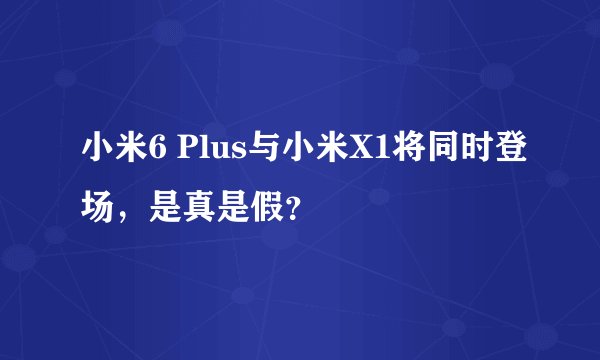 小米6 Plus与小米X1将同时登场，是真是假？