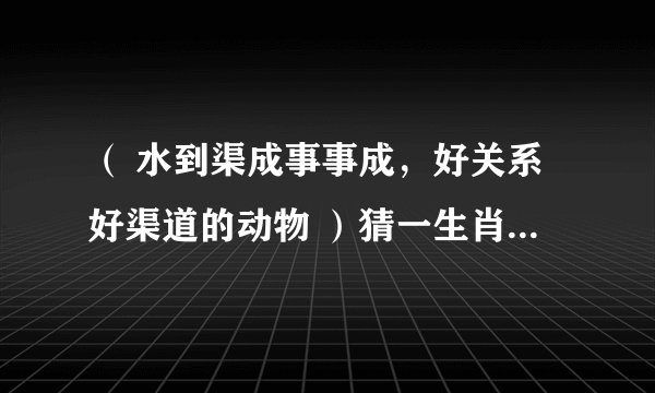 （ 水到渠成事事成，好关系好渠道的动物 ）猜一生肖！求解……