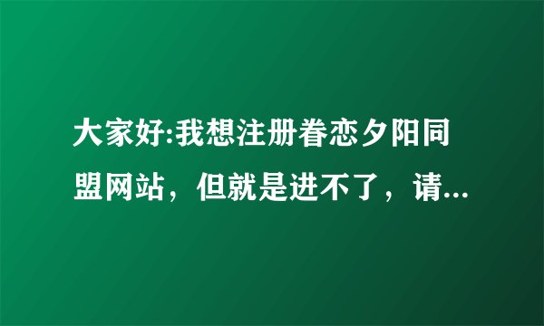 大家好:我想注册眷恋夕阳同盟网站，但就是进不了，请各位高手帮帮忙。