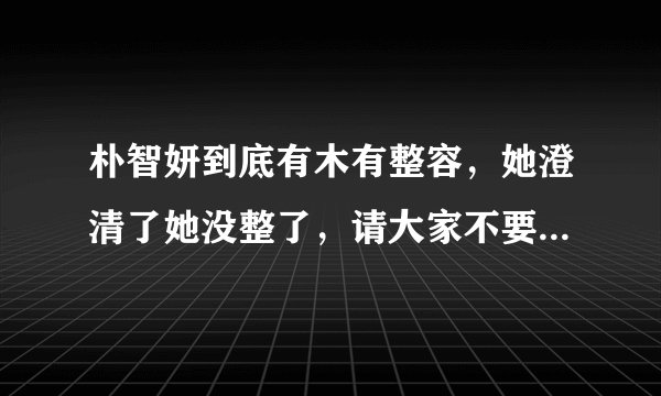 朴智妍到底有木有整容，她澄清了她没整了，请大家不要再黑妍宝了，