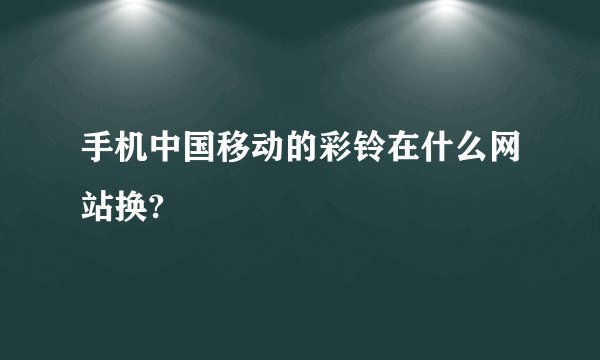 手机中国移动的彩铃在什么网站换?