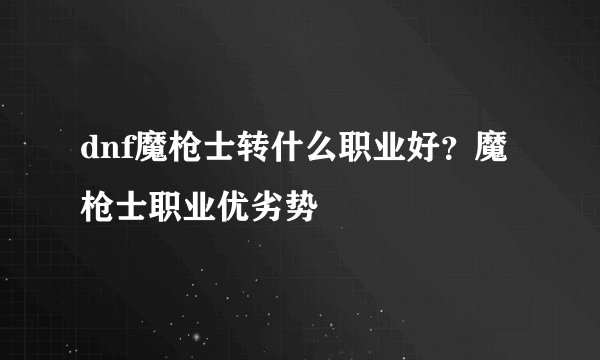 dnf魔枪士转什么职业好？魔枪士职业优劣势