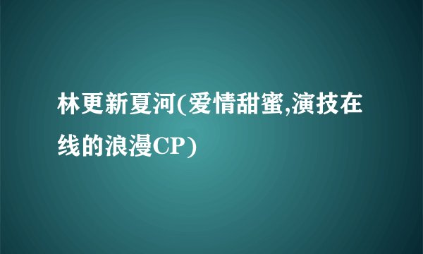 林更新夏河(爱情甜蜜,演技在线的浪漫CP)