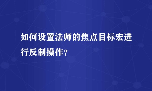 如何设置法师的焦点目标宏进行反制操作？