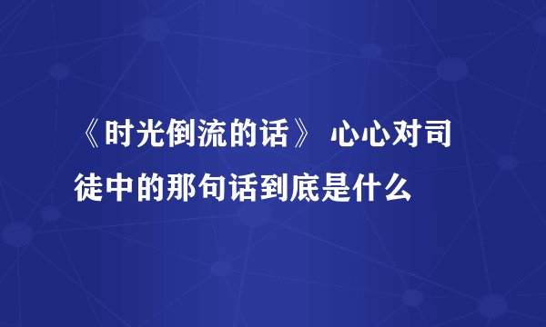 《时光倒流的话》 心心对司徒中的那句话到底是什么