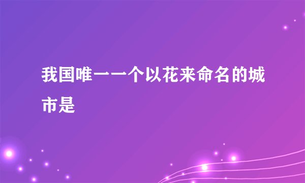 我国唯一一个以花来命名的城市是