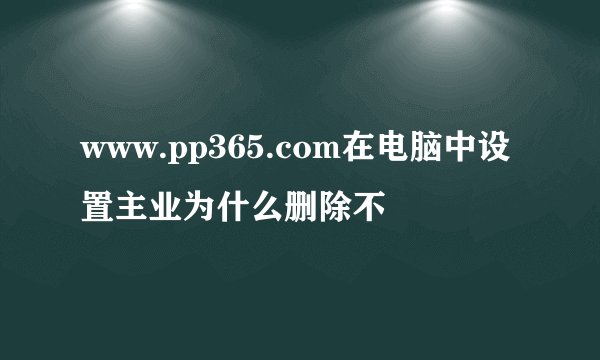 www.pp365.com在电脑中设置主业为什么删除不