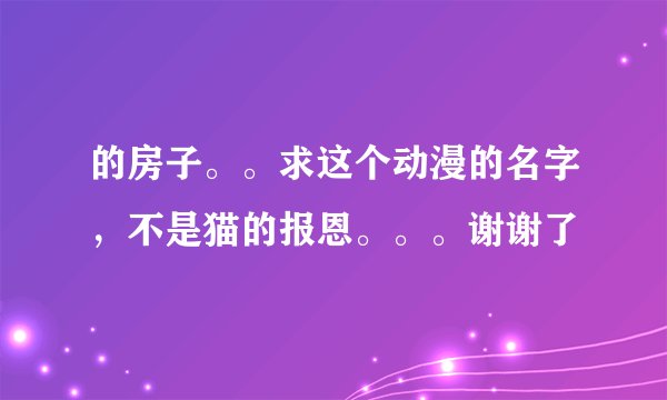 的房子。。求这个动漫的名字，不是猫的报恩。。。谢谢了