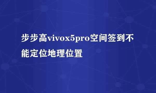 步步高vivox5pro空间签到不能定位地理位置