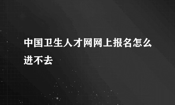 中国卫生人才网网上报名怎么进不去