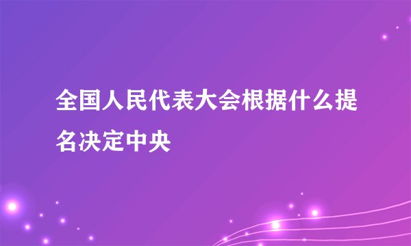 全国人民代表大会根据什么提名决定中央