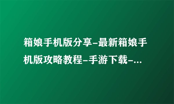 箱娘手机版分享-最新箱娘手机版攻略教程-手游下载-游戏推荐