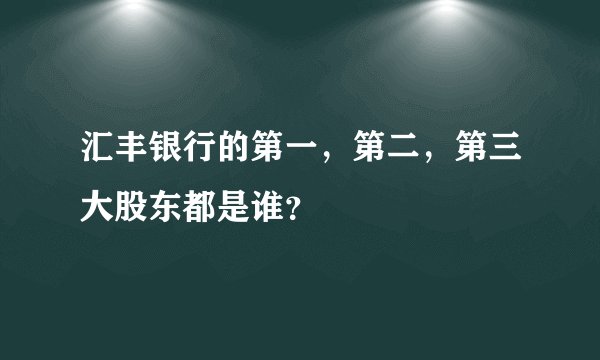 汇丰银行的第一，第二，第三大股东都是谁？