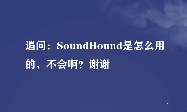 追问：SoundHound是怎么用的，不会啊？谢谢