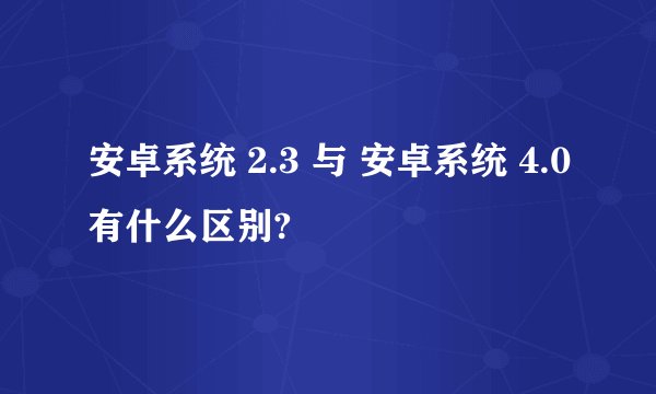 安卓系统 2.3 与 安卓系统 4.0有什么区别?